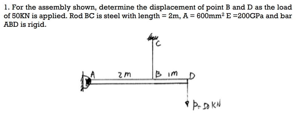 1. For the assembly shown, determine the displacement of point B and D as the load
of 50KN is applied. Rod BC is steel with length = 2m, A = 600mm² E =200GPa and bar
ABD is rigid.
leque
2m
B im
& P- 50 KN