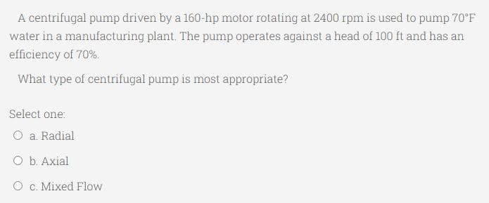 A centrifugal pump driven by a 160-hp motor rotating at 2400 rpm is used to pump 70°F
water in a manufacturing plant. The pump operates against a head of 100 ft and has an
efficiency of 70%.
What type of centrifugal pump is most appropriate?
Select one:
O a. Radial
O b. Axial
O c. Mixed Flow