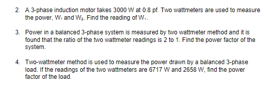 2. A 3-phase induction motor takes 3000 W at 0.8 pf. Two wattmeters are used to measure
the power, W; and W. Find the reading of W.
3. Power in a balanced 3-phase system is measured by two wattmeter method and it is
found that the ratio of the two wattmeter readings is 2 to 1. Find the power factor of the
system.
4. Two-wattmeter method is used to measure the power drawn by a balanced 3-phase
load. If the readings of the two wattmeters are 6717 W and 2658 W, find the power
factor of the load.
