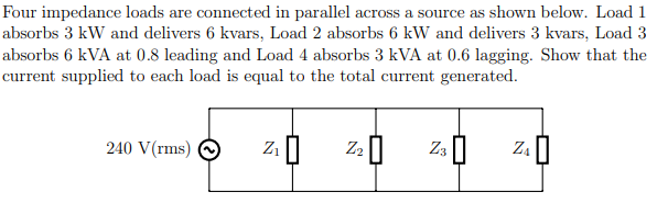 Four impedance loads are connected in parallel across a source as shown below. Load 1
absorbs 3 kW and delivers 6 kvars, Load 2 absorbs 6 kW and delivers 3 kvars, Load 3
absorbs 6 kVA at 0.8 leading and Load 4 absorbs 3 kVA at 0.6 lagging. Show that the
current supplied to each load is equal to the total current generated.
240 V(rms)
Z3 ||
Z.|
Z2
