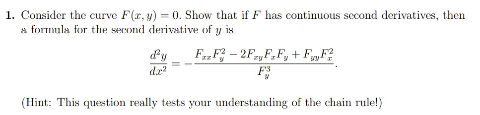 1. Consider the curve F(x, y) = 0. Show that if F has continuous second derivatives, then
a formula for the second derivative of y is
FxxF2 - 2Fxy FxFy + FyyF2
d²y
dx²
F3
Y
(Hint: This question really tests your understanding of the chain rule!)