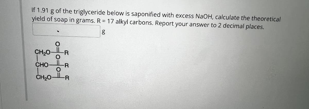 If 1.91 g of the triglyceride below is saponified with excess NaOH, calculate the theoretical
yield of
grams. R 17 alkyl carbons. Report your answer to 2 decimal places.
soap
in
g
CH2O-
-R
O
CHOR
O
CH₂OR