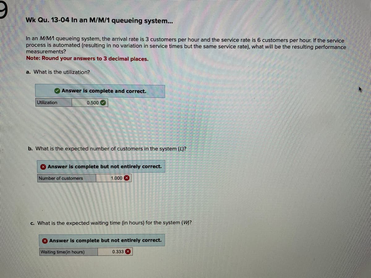 Wk Qu. 13-04 In an M/M/1 queueing system...
In an M/MA queueing system, the arrival rate is 3 customers per hour and the service rate is 6 customers per hour. If the service
process is automated (resulting in no variation in service times but the same service rate), what will be the resulting performance
measurements?
Note: Round your answers to 3 decimal places.
a. What is the utilization?
Utilization
Answer is complete and correct.
0.500
b. What is the expected number of customers in the system (L)?
> Answer is complete but not entirely correct.
Number of customers
1.000
c. What is the expected waiting time (in hours) for the system (W)?
Answer is complete but not entirely correct.
Waiting time(in hours)
0.333 x