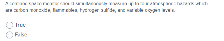 A confined space monitor should simultaneously measure up to four atmospheric hazards which
are carbon monoxide, flammables, hydrogen sulfide, and variable oxygen levels.
True
False
