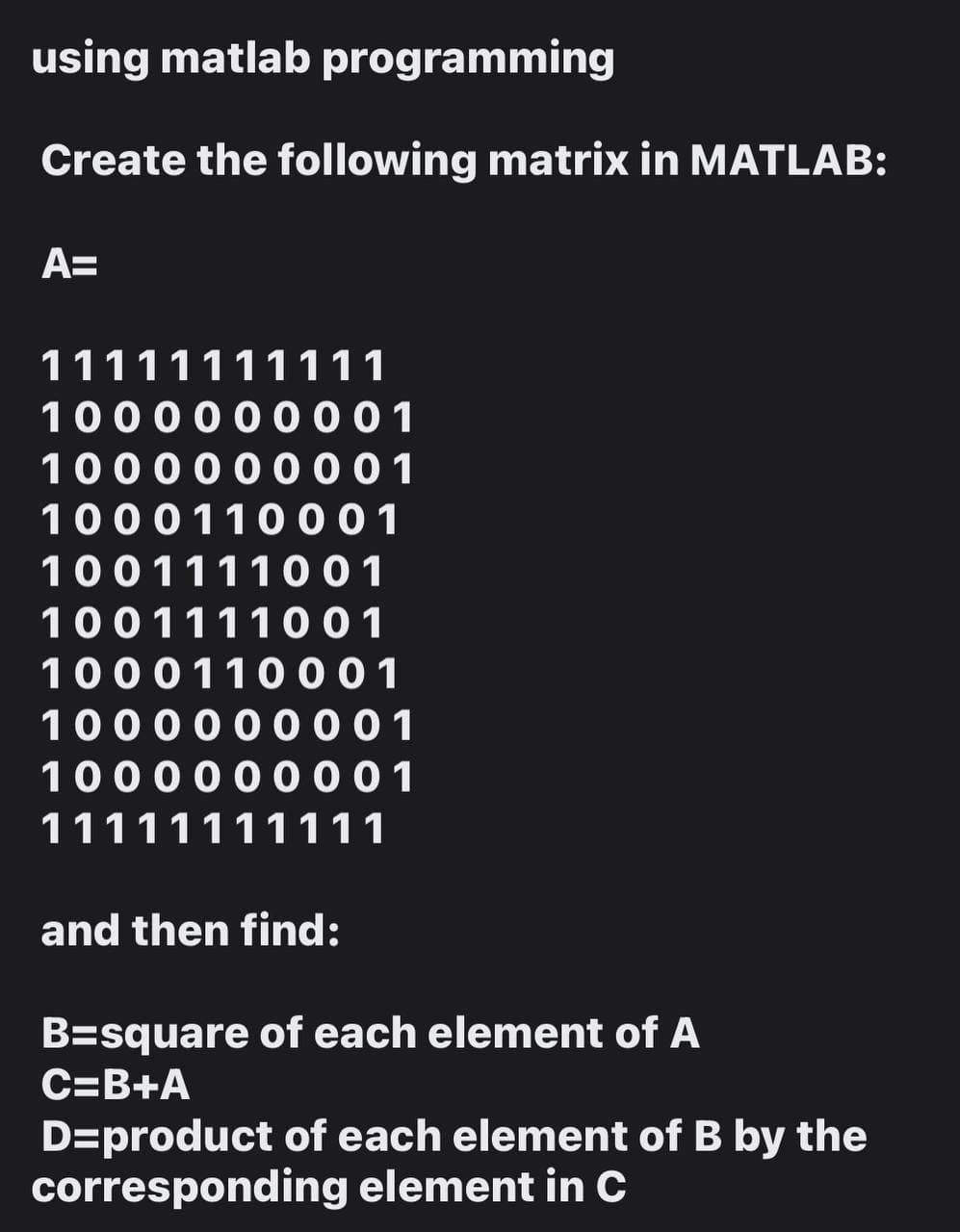 using matlab programming
Create the following matrix in MATLAB:
A=
11111111111
1000000001
1000000001
1000110001
1001111001
1001111001
1000110001
1000000001
1000000001
11111111111
and then find:
B=square of each element of A
C=B+A
D=product of each element of B by the
corresponding element in C