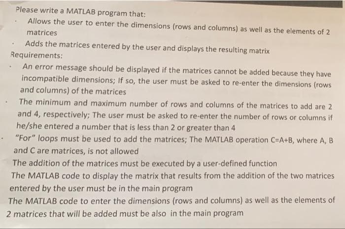 Please write a MATLAB program that:
Allows the user to enter the dimensions (rows and columns) as well as the elements of 2
matrices
Adds the matrices entered by the user and displays the resulting matrix
Requirements:
An error message should be displayed if the matrices cannot be added because they have
incompatible dimensions; If so, the user must be asked to re-enter the dimensions (rows
and columns) of the matrices
The minimum and maximum number of rows and columns of the matrices to add are 2
and 4, respectively; The user must be asked to re-enter the number of rows or columns if
he/she entered a number that is less than 2 or greater than 4
"For" loops must be used to add the matrices; The MATLAB operation C=A+B, where A, B
and C are matrices, is not allowed
The addition of the matrices must be executed by a user-defined function
The MATLAB code to display the matrix that results from the addition of the two matrices
entered by the user must be in the main program
The MATLAB code to enter the dimensions (rows and columns) as well as the elements of
2 matrices that will be added must be also in the main program