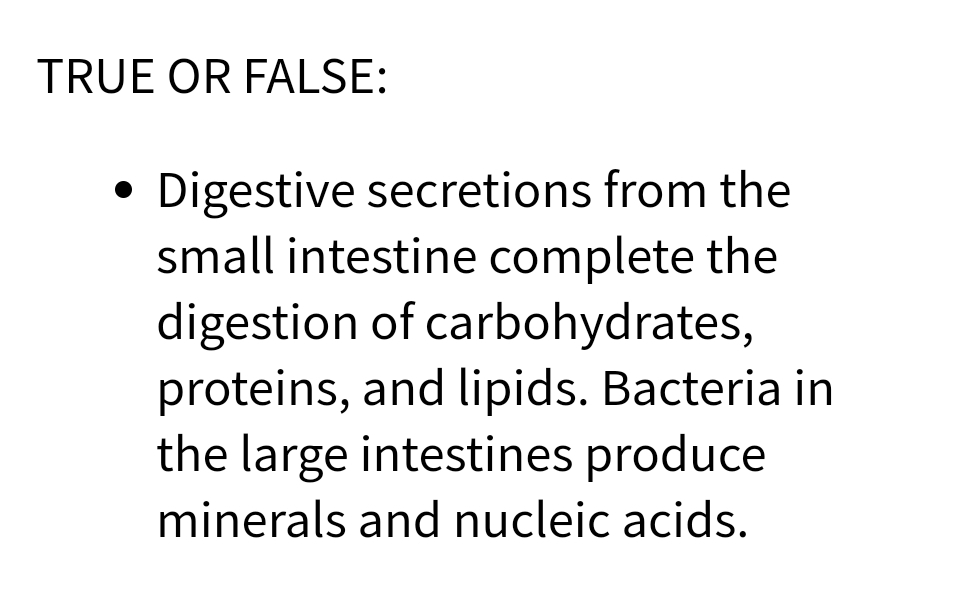 TRUE OR FALSE:
●
Digestive secretions from the
small intestine complete the
digestion of carbohydrates,
proteins, and lipids. Bacteria in
the large intestines produce
minerals and nucleic acids.