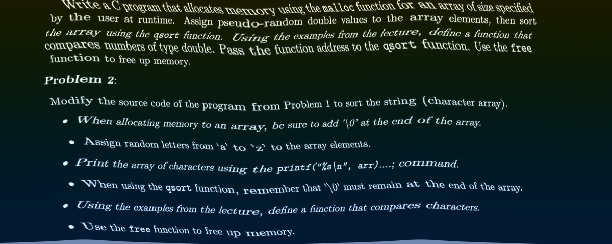 Write a C program that allocates memory using the malloc function for an array of size specified
by the user at runtime. Assign pseudo-random double values to the array elements, then sort
the array using the qsort function. Using the examples from the lecture, define a function that
compares numbers of type double. Pass the function address to the qsort function. Use the free
function to free up memory.
Problem 2:
Modify the source code of the program from Problem 1 to sort the string (character array).
When allocating memory to an array, be sure to add '\0' at the end of the array.
• Assign random letters from 'a' to 'z' to the array elements.
• Print the array of characters using the printf("%s\n", arr)…....; command.
• When using the qsort function, remember that '\0' must remain at the end of the array.
• Using the examples from the lecture, define a function that compares characters.
• Use the free function to free up memory.