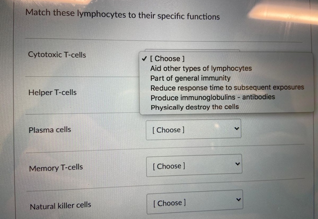 Match these lymphocytes to their specific functions
Cytotoxic T-cells
Helper T-cells
Plasma cells
Memory T-cells
Natural killer cells
✓ [Choose ]
Aid other types of lymphocytes
Part of general immunity
Reduce response time to subsequent exposures
Produce immunoglobulins - antibodies
Physically destroy the cells
[Choose]
[Choose ]
[Choose ]