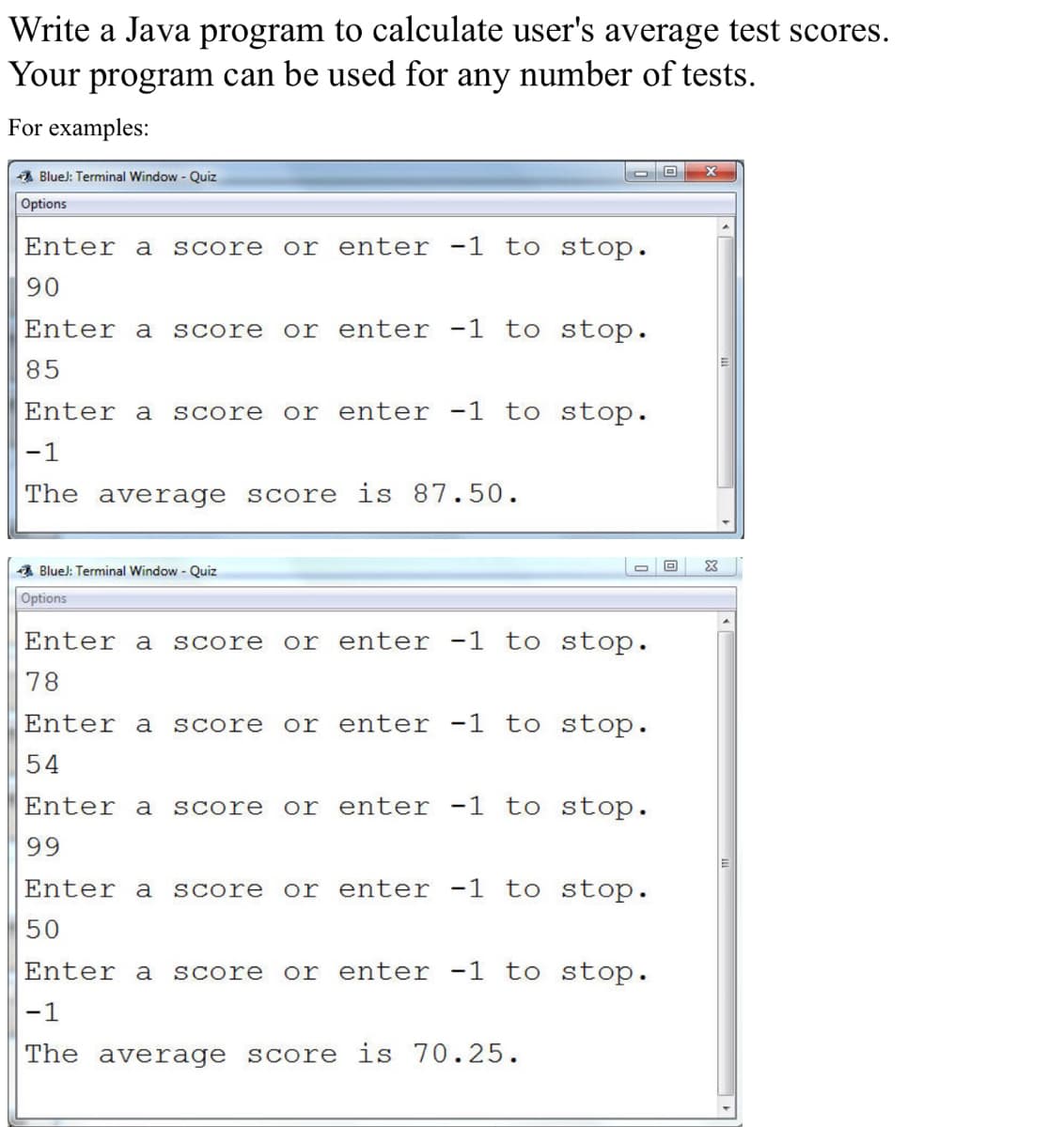 Write a Java program to calculate user's average test scores.
Your program can be used for any number of tests.
For examples:
BlueJ: Terminal Window - Quiz
Options
Enter a score or enter -1 to stop.
90
Enter a score or enter -1 to stop.
85
Enter a score or enter -1 to stop.
-1
The average score is 87.50.
BlueJ: Terminal Window - Quiz
Options
Enter a score or enter -1 to stop.
78
Enter a score or enter -1 to stop.
54
Enter a score or enter -1 to stop.
99
Enter a score or enter -1 to stop.
50
Enter a score or enter -1 to stop.
-1
The average score is 70.25.
O