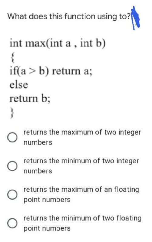 What does this function using to?
int max(int a , int b)
if(a > b) return a;
else
return b;
}
returns the maximum of two integer
numbers
returns the minimum of two integer
numbers
returns the maximum of an floating
point numbers
returns the minimum of two floating
point numbers
