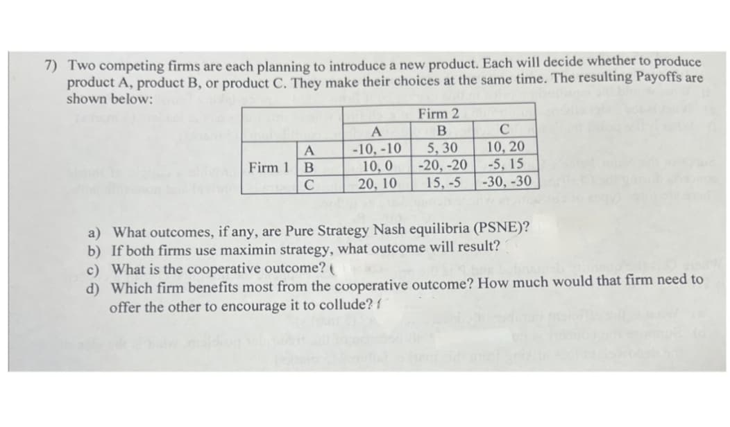 7) Two competing firms are each planning to introduce a new product. Each will decide whether to produce
product A, product B, or product C. They make their choices at the same time. The resulting Payoffs are
shown below:
Firm 2
A
B
C
A
-10.-10
5,30
10, 20
Firm 1 B
C
10,0
20, 10
-20, -20
-5,15
15,-5
-30, -30
a) What outcomes, if any, are Pure Strategy Nash equilibria (PSNE)?
b) If both firms use maximin strategy, what outcome will result?
c) What is the cooperative outcome? (
d) Which firm benefits most from the cooperative outcome? How much would that firm need to
offer the other to encourage it to collude? f