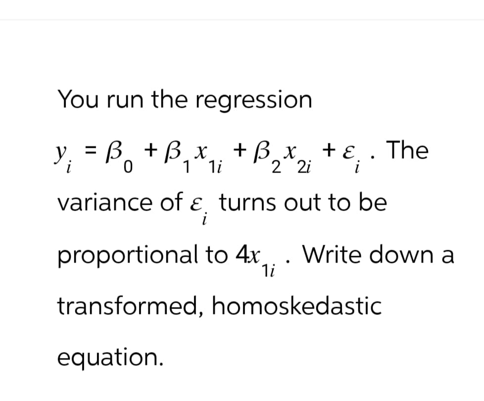 You run the regression
y₁ = B₁ + B₁ x ₁₁ + B³ 2 x2i
Во
1 1i
+ ε
i
•
variance of ε turns out to be
i
The
proportional to 4x
. Write down a
1i
transformed, homoskedastic
equation.