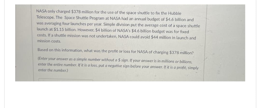 NASA only charged $378 million for the use of the space shuttle to fix the Hubble
Telescope. The Space Shuttle Program at NASA had an annual budget of $4.6 billion and
was averaging four launches per year. Simple division put the average cost of a space shuttle
launch at $1.15 billion. However, $4 billion of NASA's $4.6 billion budget was for fixed
costs. If a shuttle mission was not undertaken, NASA could avoid $44 million in launch and
mission costs.
Based on this information, what was the profit or loss for NASA of charging $378 million?
(Enter your answer as a simple number without a $ sign. If your answer is in millions or billions,
enter the entire number. If it is a loss, put a negative sign before your answer. If it is a profit, simply
enter the number.)