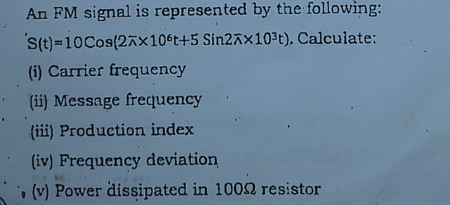 An FM signal is represented by the following:
Cos(2x106t+5 Sin2x10³t). Calculate:
S(t)=10
(i) Carrier frequency
(ii) Message frequency
(iii) Production index
(iv) Frequency deviation
(v) Power dissipated in 1000 resistor