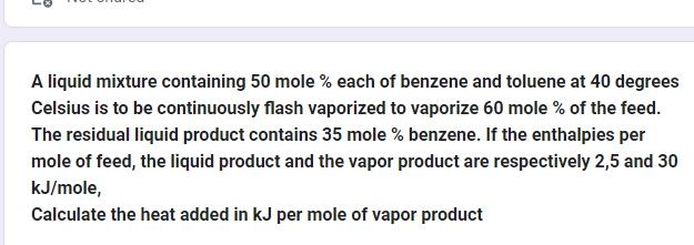 A liquid mixture containing 50 mole % each of benzene and toluene at 40 degrees
Celsius is to be continuously flash vaporized to vaporize 60 mole % of the feed.
The residual liquid product contains 35 mole % benzene. If the enthalpies per
mole of feed, the liquid product and the vapor product are respectively 2,5 and 30
kJ/mole,
Calculate the heat added in kJ per mole of vapor product