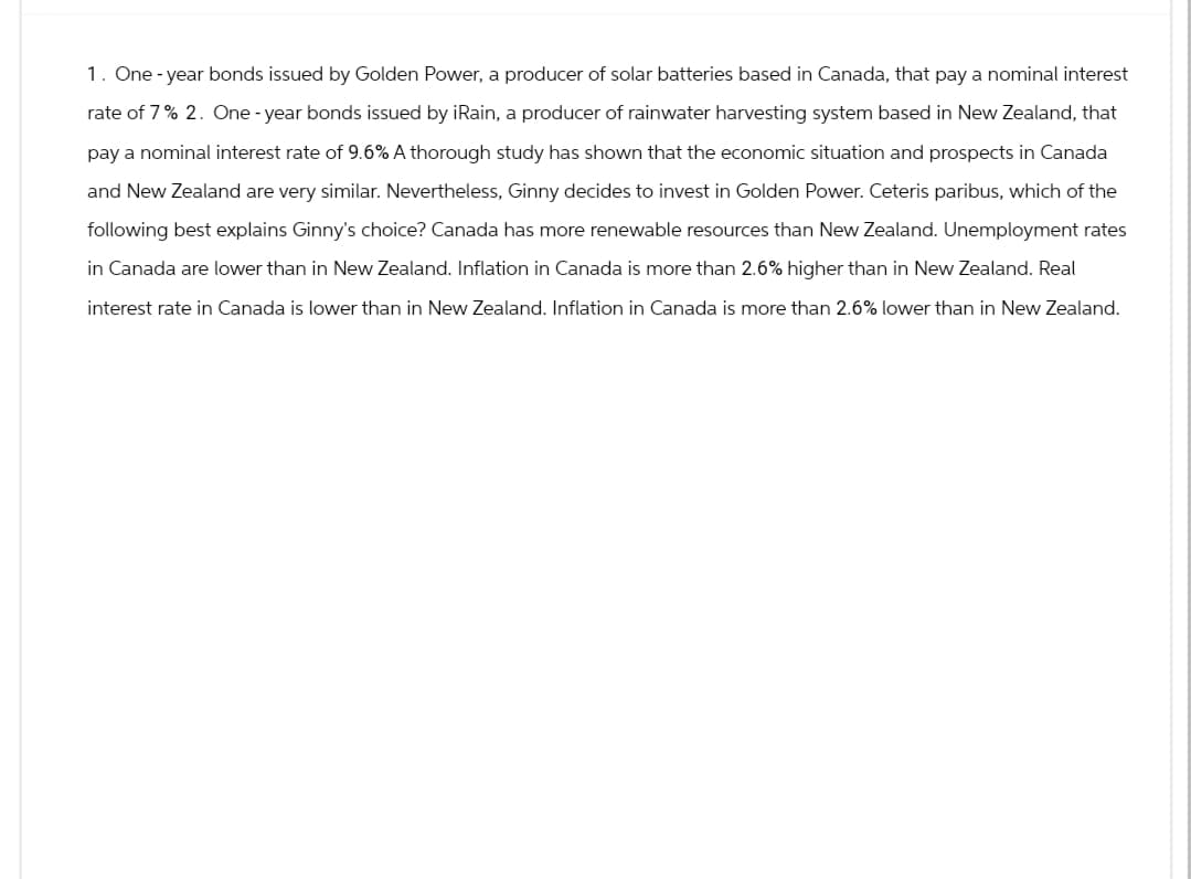 1. One-year bonds issued by Golden Power, a producer of solar batteries based in Canada, that pay a nominal interest
rate of 7% 2. One-year bonds issued by iRain, a producer of rainwater harvesting system based in New Zealand, that
pay a nominal interest rate of 9.6% A thorough study has shown that the economic situation and prospects in Canada
and New Zealand are very similar. Nevertheless, Ginny decides to invest in Golden Power. Ceteris paribus, which of the
following best explains Ginny's choice? Canada has more renewable resources than New Zealand. Unemployment rates
in Canada are lower than in New Zealand. Inflation in Canada is more than 2.6% higher than in New Zealand. Real
interest rate in Canada is lower than in New Zealand. Inflation in Canada is more than 2.6% lower than in New Zealand.