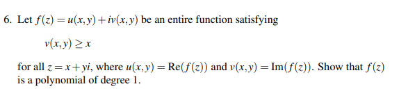 6. Let f(z) = u(x, y) +iv(x, y) be an entire function satisfying
v(x, y) >x
for all z= x+yi, where u(x, y) = Re(f(z)) and v(x, y) = Im(f(z)). Show that f(z)
is a polynomial of degree 1.