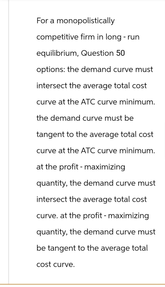 For a monopolistically
competitive firm in long-run
equilibrium, Question 50
options: the demand curve must
intersect the average total cost
curve at the ATC curve minimum.
the demand curve must be
tangent to the average total cost
curve at the ATC curve minimum.
at the profit-maximizing
quantity, the demand curve must
intersect the average total cost
curve. at the profit - maximizing
quantity, the demand curve must
be tangent to the average total
cost curve.