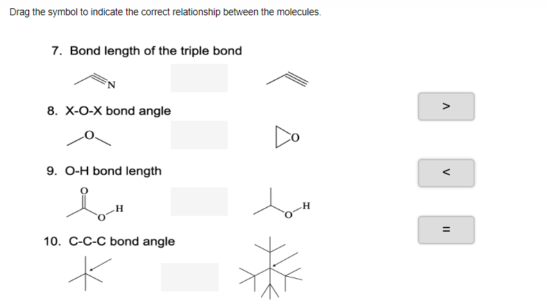 Drag the symbol to indicate the correct relationship between the molecules.
7. Bond length of the triple bond
8. X-O-X bond angle
>
Do
9. O-H bond length
<
H
--
10. C-C-C bond angle
%3D
=
