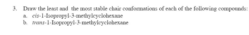 3. Draw the least and the most stable chair conformations of each of the following compounds:
a. cis-1-Isopropyl-3-methylcyclohexane
b. trans-1-Isopropyl-3-methylcyclohexane
