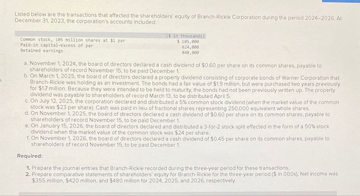 Listed below are the transactions that affected the shareholders' equity of Branch-Rickie Corporation during the period 2024-2026. At
December 31, 2023, the corporation's accounts included:
Common stock, 105 million shares at $1 par
Paid-in capital-excess of par
Retained earnings
($ in thousands)
$ 105,000
624,000
840,000
a. November 1, 2024, the board of directors declared a cash dividend of $0.60 per share on its common shares, payable to
shareholders of record November 15, to be paid December 1.
b. On March 1, 2025, the board of directors declared a property dividend consisting of corporate bonds of Warner Corporation that
Branch-Rickie was holding as an investment. The bonds had a fair value of $1.9 million, but were purchased two years previously
for $1.7 million. Because they were intended to be held to maturity, the bonds had not been previously written up. The property
dividend was payable to shareholders of record March 13, to be distributed April 5.
c. On July 12, 2025, the corporation declared and distributed a 5% common stock dividend (when the market value of the common
stock was $23 per share). Cash was paid in lieu of fractional shares representing 250,000 equivalent whole shares.
d. On November 1, 2025, the board of directors declared a cash dividend of $0.60 per share on its common shares, payable to
shareholders of record November 15, to be paid December 1.
e. On January 15, 2026, the board of directors declared and distributed a 3-for-2 stock split effected in the form of a 50% stock
dividend when the market value of the common stock was $24 per share.
f. On November 1, 2026, the board of directors declared a cash dividend of $0.45 per share on its common shares, payable to
shareholders of record November 15, to be paid December 1.
Required:
1. Prepare the journal entries that Branch-Rickie recorded during the three-year period for these transactions.
2. Prepare comparative statements of shareholders' equity for Branch-Rickie for the three-year period ($ in 000s). Net income was
$355 million, $420 million, and $480 million for 2024, 2025, and 2026, respectively.