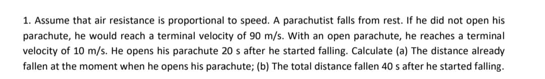 1. Assume that air resistance is proportional to speed. A parachutist falls from rest. If he did not open his
parachute, he would reach a terminal velocity of 90 m/s. With an open parachute, he reaches a terminal
velocity of 10 m/s. He opens his parachute 20 s after he started falling. Calculate (a) The distance already
fallen at the moment when he opens his parachute; (b) The total distance fallen 40 s after he started falling.