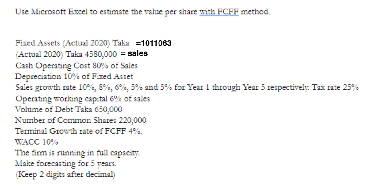 Use Microsoft Excel to estimate the value per share with FCFF method.
Fixed Assets (Actual 2020) Taka =1011063
(Actual 2020) Taka 4580,000 = sales
Cash Operating Cost 80% of Sales
Depreciation 10% of Fixed Asset
Sales growth rate 10%, 8%, 6%, 5% and 5% for Year 1 through Year 5 respectively. Tax rate 25%
Operating working capital 6% of sales
Volume of Debt Taka 650,000
Number of Common Shares 220,000
Terminal Growth rate of FCFF 4%.
WACC 10%
The firm is running in full capacity.
Make forecasting for 5 years.
(Keep 2 digits after decimal)
