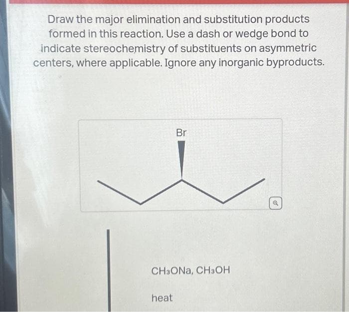 Draw the major elimination and substitution products
formed in this reaction. Use a dash or wedge bond to
indicate stereochemistry of substituents on asymmetric
centers, where applicable. Ignore any inorganic byproducts.
Br
CH3ONA, CH3OH
heat