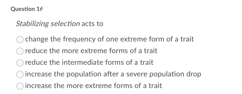 Question 16
Stabilizing selection acts to
change the frequency of one extreme form of a trait
reduce the more extreme forms of a trait
reduce the intermediate forms of a trait
increase the population after a severe population drop
increase the more extreme forms of a trait

