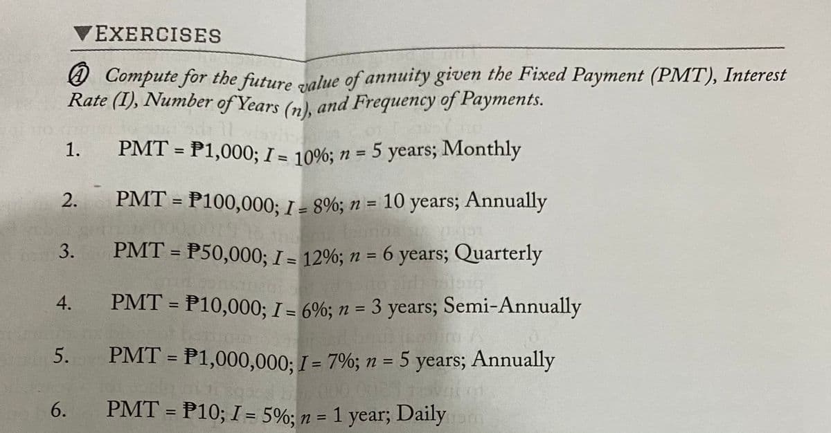 @ Compute for the future value of annuity given the Fixed Payment (PMT), Interest
1. PMT = P1,000; I = 10%; n = 5 years; Monthly
PMT = P50,000; I = 12%; n = 6 years; Quarterly
PMT = P100,000; I = 8%; n = 10 years; Annually
EXERCISES
O Compute for the future ralue of annuity given the Fixed Payment (PMT), Interest
Rate (I), Number of Years (n), and Frequency of Payments.
%3D
%3D
2.
%3D
3.
%3D
%D
PMT = P10,000; I = 6%; n = 3 years; Semi-Annually
%3D
%3D
5.
PMT = P1,000,000; I = 7%; n = 5 years; Annually
%3D
11.303
6. PMT = P10; I = 5%; n =
01
= 1 year; Dailym
%3D
4.
