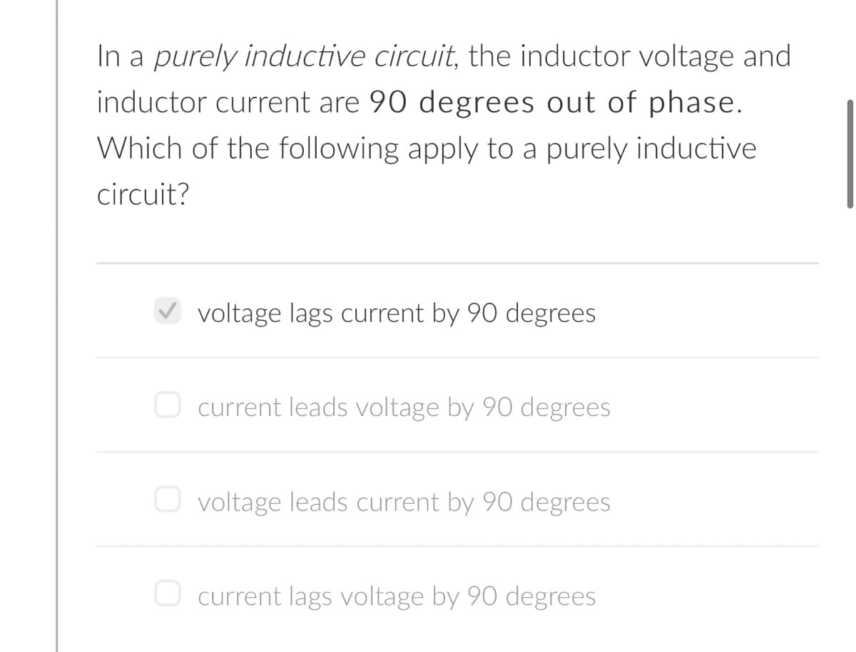 In a purely inductive circuit, the inductor voltage and
inductor current are 90 degrees out of phase.
Which of the following apply to a purely inductive
circuit?
voltage lags current by 90 degrees
O current leads voltage by 90 degrees
voltage leads current by 90 degrees
O current lags voltage by 90 degrees
