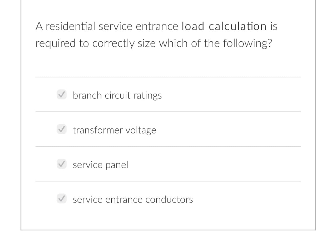 A residential service entrance load calculation is
required to correctly size which of the following?
branch circuit ratings
transformer voltage
V service panel
service entrance conductors

