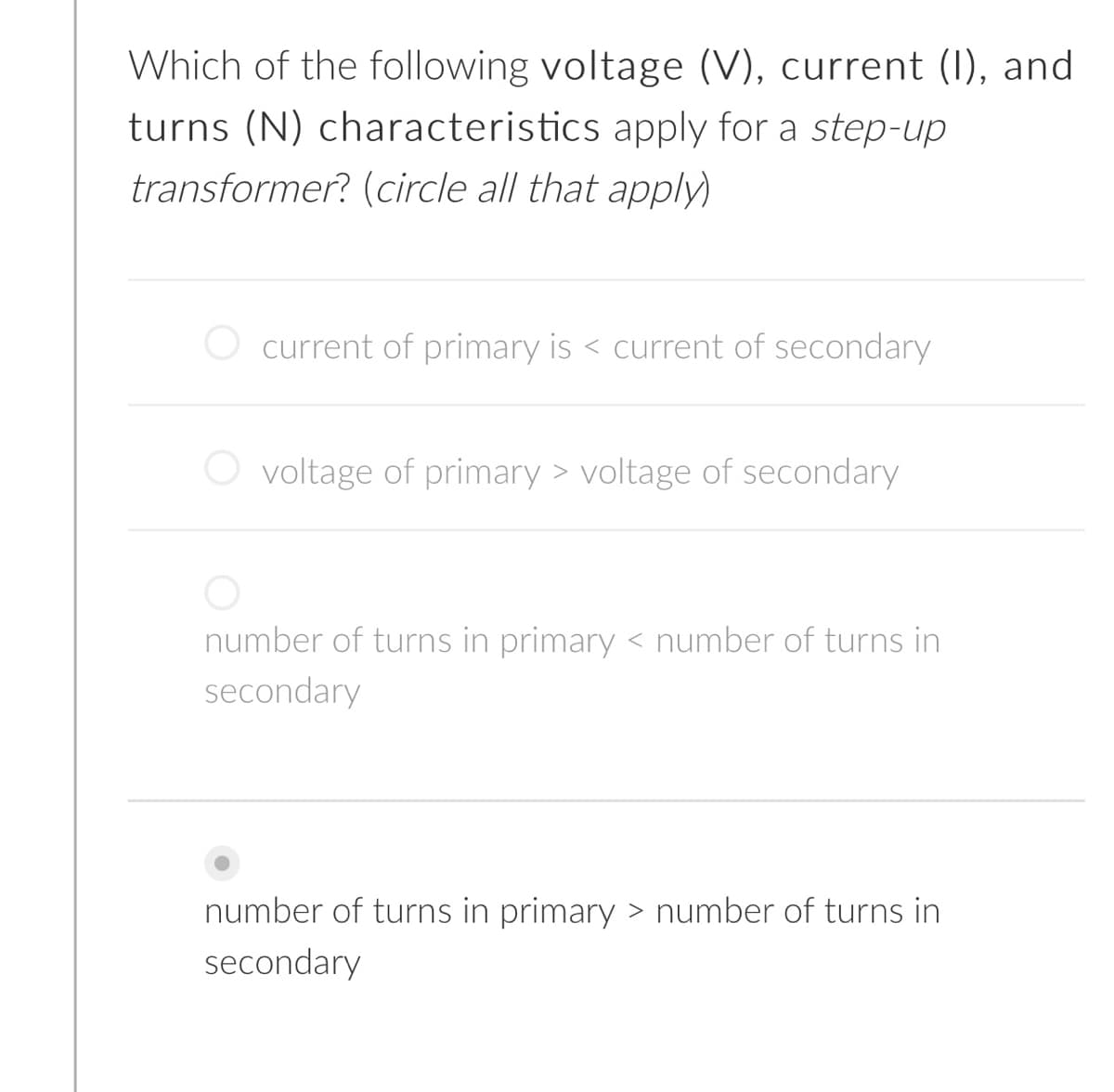Which of the following voltage (V), current (1), and
turns (N) characteristics apply for a step-up
transformer? (circle all that apply)
current of primary is < current of secondary
O voltage of primary > voltage of secondary
number of turns in primary < number of turns in
secondary
number of turns in primary > number of turns in
secondary
