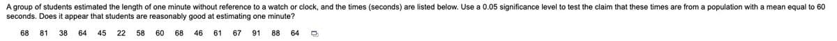 A group of students estimated the length of one minute without reference to a watch or clock, and the times (seconds) are listed below. Use a 0.05 significance level to test the claim that these times are from a population with a mean equal to 60
seconds. Does it appear that students are reasonably good at estimating one minute?
68
81
38
64
45
22 58 60 68
46
61
67
91 88
64
