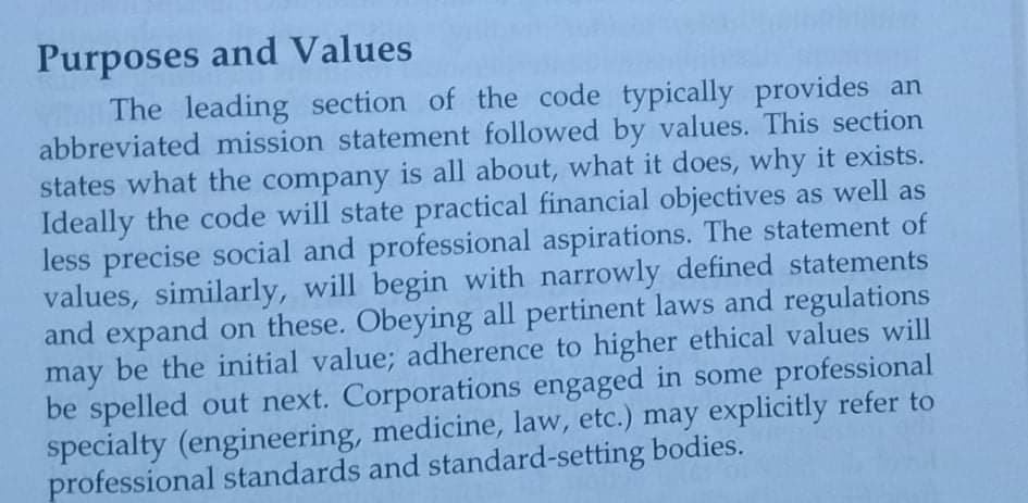 Purposes and Values
The leading section of the code typically provides an
abbreviated mission statement followed by values. This section
states what the company is all about, what it does, why it exists.
Ideally the code will state practical financial objectives as well as
less precise social and professional aspirations. The statement of
values, similarly, will begin with narrowly defined statements
and expand on these. Obeying all pertinent laws and regulations
may be the initial value; adherence to higher ethical values will
be spelled out next. Corporations engaged in some professional
specialty (engineering, medicine, law, etc.) may explicitly refer to
professional standards and standard-setting bodies.
