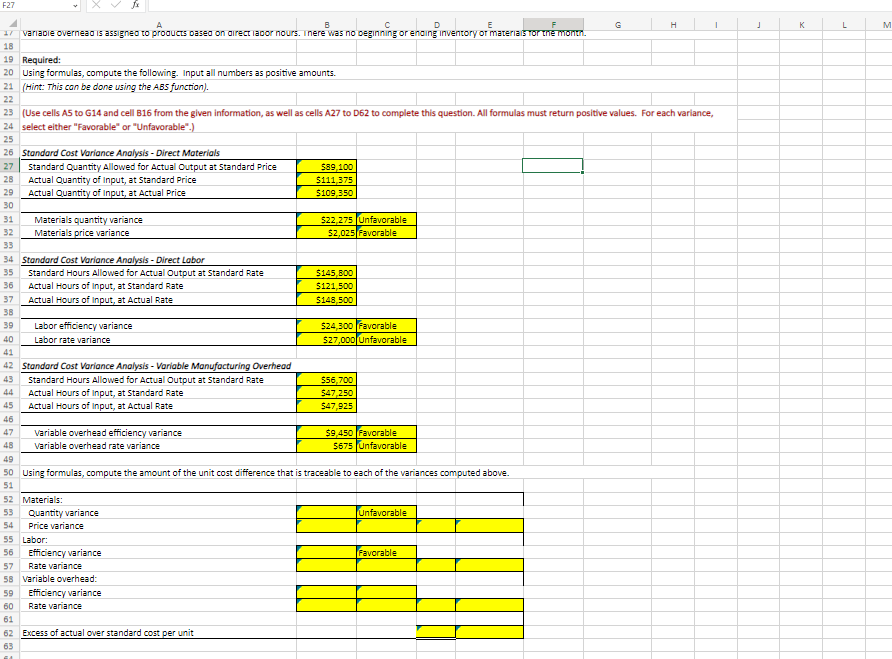 F27
A
B
D
17 variable overnead is assigned to products based on direct lapor nours. There was no beginning or ending inventory of materials for the month.
18
19 Required:
20 Using formulas, compute the following. Input all numbers as positive amounts.
21 (Hint: This can be done using the ABS function).
22
26 Standard Cost Variance Analysis - Direct Materials
27 Standard Quantity Allowed for Actual Output at Standard Price
28
23 (Use cells A5 to G14 and cell B16 from the given information, as well as cells A27 to D62 to complete this question. All formulas must return positive values. For each variance,
24 select either "Favorable" or "Unfavorable".)
25
Actual Quantity of Input, at Standard Price
29 Actual Quantity of Input, at Actual Price
30
31 Materials quantity variance
32
Materials price variance
33
34 Standard Cost Variance Analysis - Direct Labor
35
36
37
38
39
40
41
Standard Hours Allowed for Actual Output at Standard Rate
46
47
48
Actual Hours of Input, at Standard Rate
Actual Hours of Input, at Actual Rate
Labor efficiency variance
Labor rate variance
42 Standard Cost Variance Analysis - Variable Manufacturing Overhead
43
Standard Hours Allowed for Actual Output at Standard Rate
44
45
Actual Hours of Input, at Standard Rate
Actual Hours of Input, at Actual Rate
variable overhead efficiency variance
Variable overhead rate variance
52 Materials:
53 Quantity variance
54 Price variance
55 Labor:
56 Efficiency variance
$89,100
$111,375
$109,350
57
Rate variance
58 variable overhead:
59
Efficiency variance
60
Rate variance
61
62 Excess of actual over standard cost per unit
63
$22,275 Unfavorable
$2,025 Favorable
$145,800
$121,500
$148,500
$24,300 Favorable
$27,000 Unfavorable
$56,700
$47,250
$47,925
49
50 Using formulas, compute the amount of the unit cost difference that is traceable to each of the variances computed above.
51
$9,450 Favorable
$675 Unfavorable
Unfavorable
H
Favorable
I
J
K
L
M