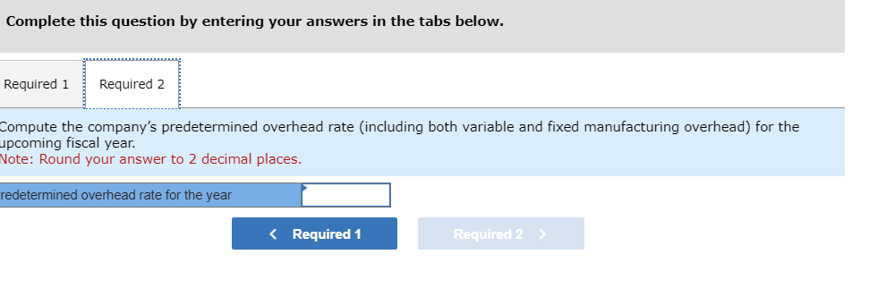 Complete this question by entering your answers in the tabs below.
Required 1 Required 2
Compute the company's predetermined overhead rate (including both variable and fixed manufacturing overhead) for the
upcoming fiscal year.
Note: Round your answer to 2 decimal places.
redetermined overhead rate for the year
< Required 1
Required 2 >