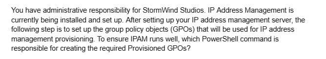 You have administrative responsibility for StormWind Studios. IP Address Management is
currently being installed and set up. After setting up your IP address management server, the
following step is to set up the group policy objects (GPOs) that will be used for IP address
management provisioning. To ensure IPAM runs well, which PowerShell command is
responsible for creating the required Provisioned GPOS?