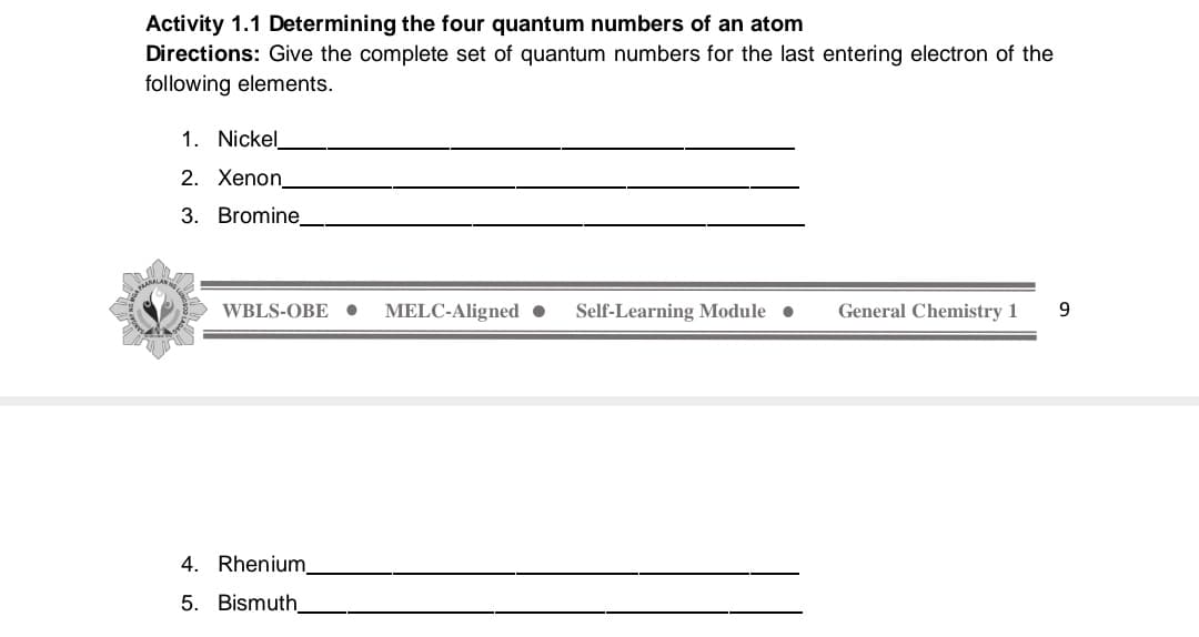 Activity 1.1 Determining the four quantum numbers of an atom
Directions: Give the complete set of quantum numbers for the last entering electron of the
following elements.
1. Nickel
2. Xenon
3. Bromine.
WBLS-OBE •
MELC-Aligned •
Self-Learning Module •
General Chemistry 1
4. Rhenium
5. Bismuth
