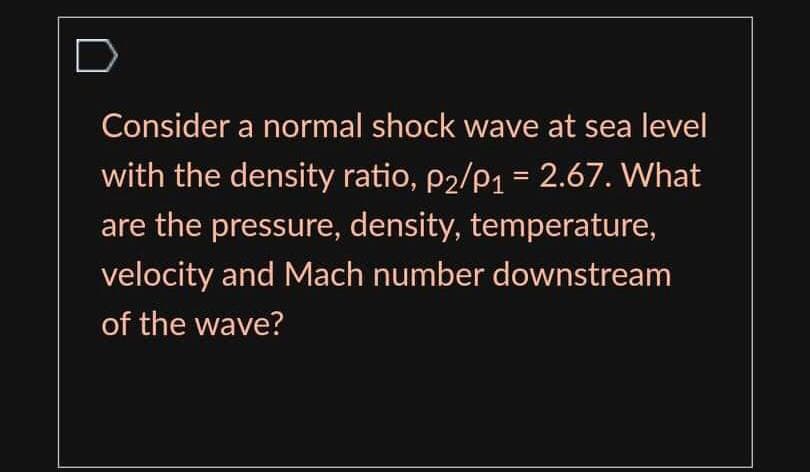 Consider a normal shock wave at sea level
with the density ratio, p2/p1 = 2.67. What
%3D
are the pressure, density, temperature,
velocity and Mach number downstream
of the wave?
