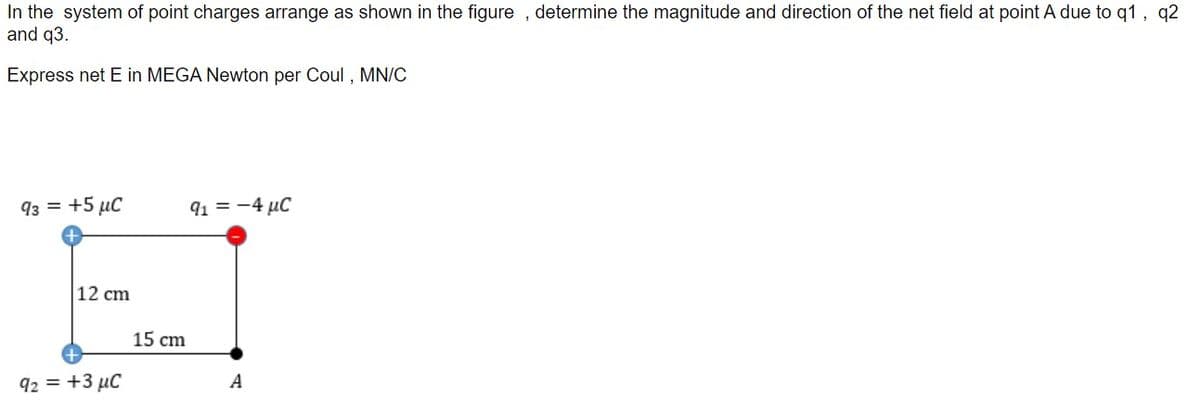 In the system of point charges arrange as shown in the figure , determine the magnitude and direction of the net field at point A due to q1 , q2
and q3.
Express net E in MEGA Newton per Coul , MN/C
93 = +5 µC
91 = -4 µC
12 cm
15 cm
92 = +3 µC
A
