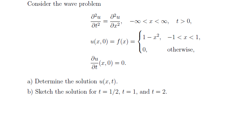 Consider the wave problem
-0 < x < o,
t>0,
|1- r2, -1< I < 1,
u(x,0) = f(x) =
(0,
otherwise,
du
(r, 0) = 0.
a) Determine the solution u(x,t).
b) Sketch the solution for t = 1/2, t = 1, and t = 2.
