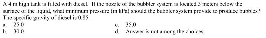 A 4 m high tank is filled with diesel. If the nozzle of the bubbler system is located 3 meters below the
surface of the liquid, what minimum pressure (in kPa) should the bubbler system provide to produce bubbles?
The specific gravity of diesel is 0.85.
a. 25.0
b. 30.0
C.
35.0
d. Answer is not among the choices