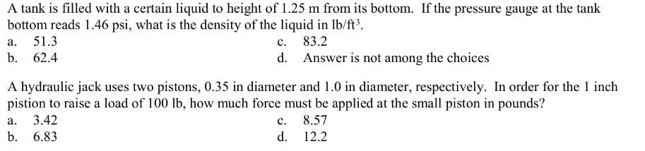 A tank is filled with a certain liquid to height of 1.25 m from its bottom. If the pressure gauge at the tank
bottom reads 1.46 psi, what is the density of the liquid in lb/ft³.
83.2
Answer is not among the choices
a. 51.3
b. 62.4
c.
a. 3.42
b. 6.83
d.
A hydraulic jack uses two pistons, 0.35 in diameter and 1.0 in diameter, respectively. In order for the 1 inch
pistion to raise a load of 100 lb, how much force must be applied at the small piston in pounds?
8.57
12.2
C.
d.