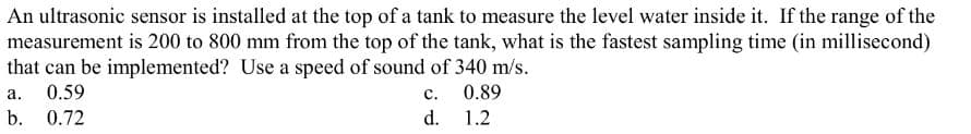 An ultrasonic sensor is installed at the top of a tank to measure the level water inside it. If the range of the
measurement is 200 to 800 mm from the top of the tank, what is the fastest sampling time (in millisecond)
that can be implemented? Use a speed of sound of 340 m/s.
a. 0.59
C.
0.89
b. 0.72
d.
1.2