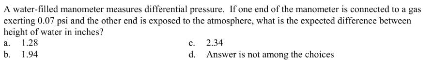 A water-filled manometer measures differential pressure. If one end of the manometer is connected to a gas
exerting 0.07 psi and the other end is exposed to the atmosphere, what is the expected difference between
height of water in inches?
a. 1.28
b. 1.94
C.
d.
2.34
Answer is not among the choices