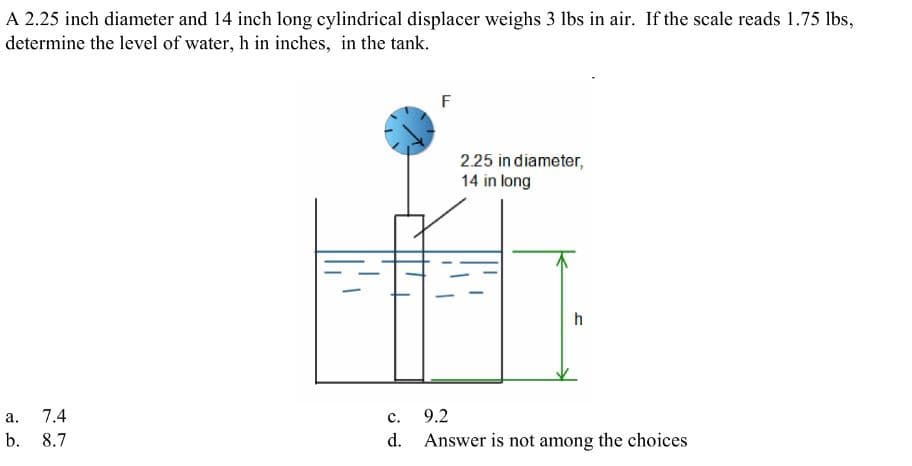 A 2.25 inch diameter and 14 inch long cylindrical displacer weighs 3 lbs in air. If the scale reads 1.75 lbs,
determine the level of water, h in inches, in the tank.
a. 7.4
b. 8.7
F
2.25 in diameter,
14 in long
h
C.
9.2
d. Answer is not among the choices