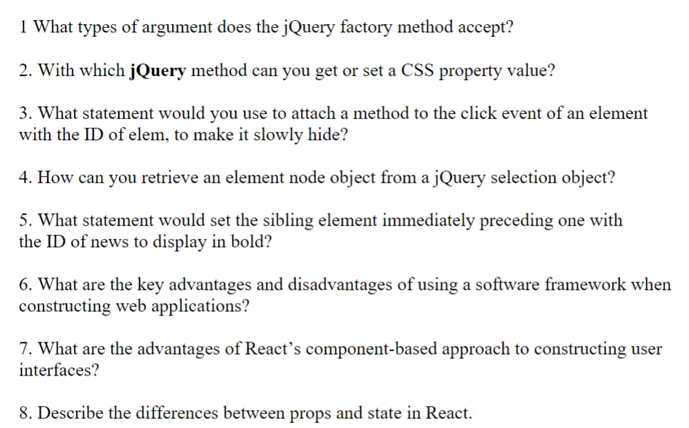 1 What types of argument does the jQuery factory method accept?
2. With which jQuery method can you get or set a CSS property value?
3. What statement would you use to attach a method to the click event of an element
with the ID of elem, to make it slowly hide?
4. How can you retrieve an element node object from a jQuery selection object?
5. What statement would set the sibling element immediately preceding one with
the ID of news to display in bold?
6. What are the key advantages and disadvantages of using a software framework when
constructing web applications?
7. What are the advantages of React's component-based approach to constructing user
interfaces?
8. Describe the differences between props and state in React.