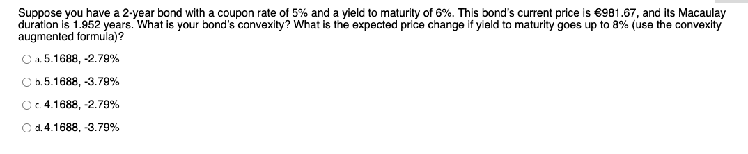 Suppose you have a 2-year bond with a coupon rate of 5% and a yield to maturity of 6%. This bond's current price is €981.67, and its Macaulay
duration is 1.952 years. What is your bond's convexity? What is the expected price change if yield to maturity goes up to 8% (use the convexity
augmented formula)?
O a. 5.1688, -2.79%
O b.5.1688, -3.79%
O. 4.1688, -2.79%
O d.4.1688, -3.79%
